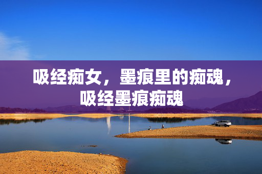 吸经痴女,墨痕里的痴魂,吸经墨痕痴魂 吸经痴女,墨痕里的痴魂,吸经墨痕痴魂