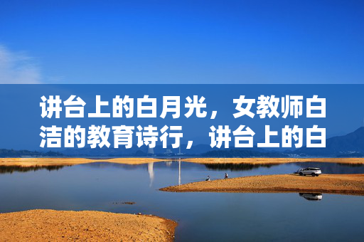 讲台上的白月光,女教师白洁的教育诗行,讲台上的白月光,白洁的教育诗行 讲台上的白月光,女教师白洁的教育诗行,讲台上的白月光,白洁的教育诗行