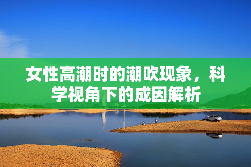 女性高潮时的潮吹现象,科学视角下的成因解析 女性高潮时的潮吹现象,科学视角下的成因解析