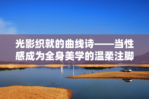 光影织就的曲线诗——当性感成为全身美学的温柔注脚，光影织就曲线诗，性感与全身美学的温柔注脚