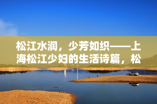松江水润,少芳如织——上海松江少妇的生活诗篇,松江少妇的生活诗篇 松江水润,少芳如织——上海松江少妇的生活诗篇,松江少妇的生活诗篇