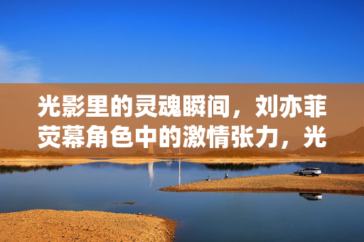 光影里的灵魂瞬间，刘亦菲荧幕角色中的激情张力，光影淬炼灵魂，刘亦菲荧幕角色的激情张力