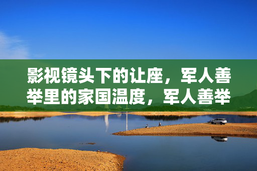 影视镜头下的让座,军人善举里的家国温度,军人善举入镜,让座里的家国温度 影视镜头下的让座,军人善举里的家国温度,军人善举入镜,让座里的家国温度