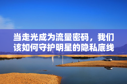 当走光成为流量密码,我们该如何守护明星的隐私底线?走光成为流量密码,明星隐私底线如何守护? 当走光成为流量密码,我们该如何守护明星的隐私底线?走光成为流量密码,明星隐私底线如何守护?