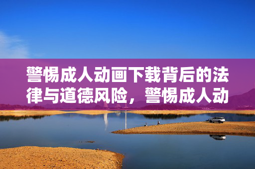 警惕成人动画下载背后的法律与道德风险,警惕成人动画下载的法律与道德风险 警惕成人动画下载背后的法律与道德风险,警惕成人动画下载的法律与道德风险