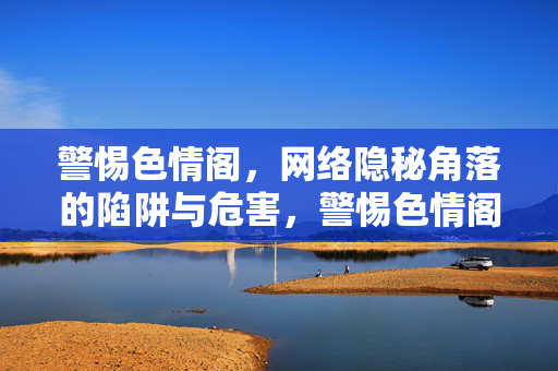 警惕色情阁,网络隐秘角落的陷阱与危害,警惕色情阁,网络隐秘角落的陷阱与危害 警惕色情阁,网络隐秘角落的陷阱与危害,警惕色情阁,网络隐秘角落的陷阱与危害