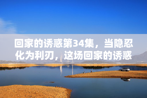 回家的诱惑第34集,当隐忍化为利刃,这场回家的诱惑有多致命?回家的诱惑34集,隐忍化刃,致命诱惑 回家的诱惑第34集,当隐忍化为利刃,这场回家的诱惑有多致命?回家的诱惑34集,隐忍化刃,致命诱惑