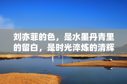 刘亦菲的色,是水墨丹青里的留白,是时光淬炼的清辉,刘亦菲的色,水墨留白,时光清辉 刘亦菲的色,是水墨丹青里的留白,是时光淬炼的清辉,刘亦菲的色,水墨留白,时光清辉
