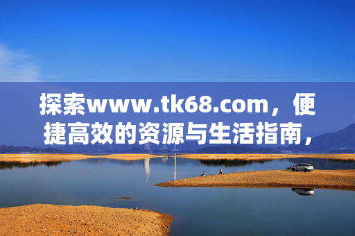 探索www.tk68.com，便捷高效的资源与生活指南，www.tk68.com，便捷高效的资源与生活指南