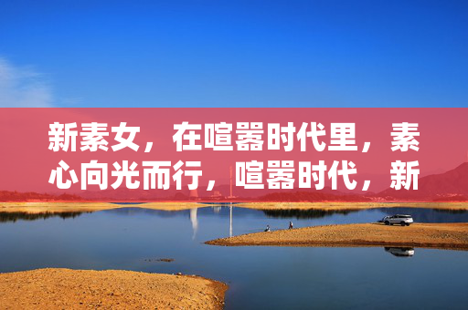 新素女,在喧嚣时代里,素心向光而行,喧嚣时代,新素女素心向光 新素女,在喧嚣时代里,素心向光而行,喧嚣时代,新素女素心向光