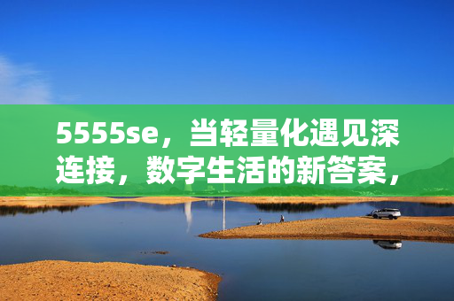 5555se，当轻量化遇见深连接，数字生活的新答案，轻量化遇见深连接，数字生活的新答案