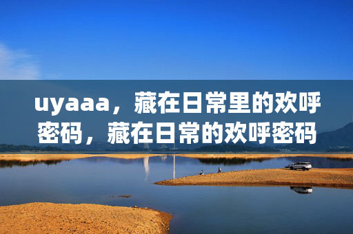 uyaaa,藏在日常里的欢呼密码,藏在日常的欢呼密码 uyaaa,藏在日常里的欢呼密码,藏在日常的欢呼密码