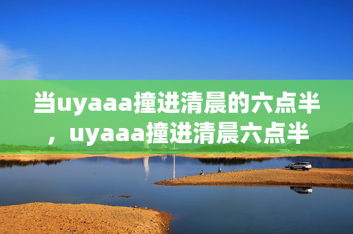 当uyaaa撞进清晨的六点半，uyaaa撞进清晨六点半