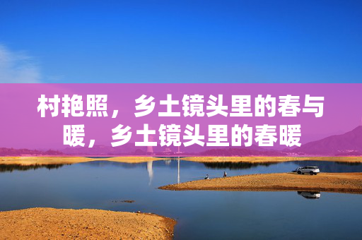 村艳照,乡土镜头里的春与暖,乡土镜头里的春暖 村艳照,乡土镜头里的春与暖,乡土镜头里的春暖