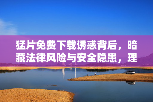 猛片免费下载诱惑背后,暗藏法律风险与安全隐患,理性观影才是正道,猛片免费下载诱惑背后,法律风险与安全隐患,理性观影方为正道 猛片免费下载诱惑背后,暗藏法律风险与安全隐患,理性观影才是正道,猛片免费下载诱惑背后,法律风险与安全隐患,理性观影方为正道