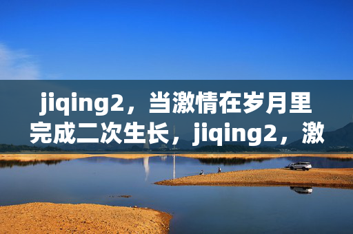 jiqing2，当激情在岁月里完成二次生长，jiqing2，激情在岁月二次生长