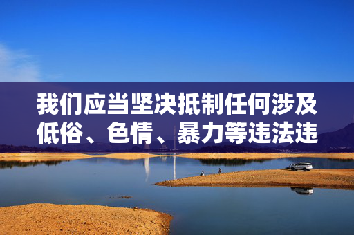 我们应当坚决抵制任何涉及低俗、色情、暴力等违法违规内容的传播,这类内容不仅违反法律法规,也会对个人和社会造成严重的负面影响。网络空间不是法外之地,传播或观看此类内容都属于违法行为,会面临法律的严惩,网络非法外之地,坚决抵制低俗色情暴力内容 我们应当坚决抵制任何涉及低俗、色情、暴力等违法违规内容的传播,这类内容不仅违反法律法规,也会对个人和社会造成严重的负面影响。网络空间不是法外之地,传播或观看此类内容都属于违法行为,会面临法律的严惩,网络非法外之地,坚决抵制低俗色情暴力内容