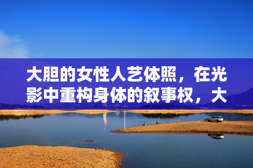 大胆的女性人艺体照,在光影中重构身体的叙事权,大胆女性人艺体照,光影重构身体叙事权 大胆的女性人艺体照,在光影中重构身体的叙事权,大胆女性人艺体照,光影重构身体叙事权