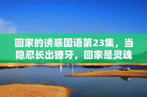 回家的诱惑国语第23集,当隐忍长出獠牙,回家是灵魂最痛的救赎,隐忍长獠牙,归家痛救赎 回家的诱惑国语第23集,当隐忍长出獠牙,回家是灵魂最痛的救赎,隐忍长獠牙,归家痛救赎