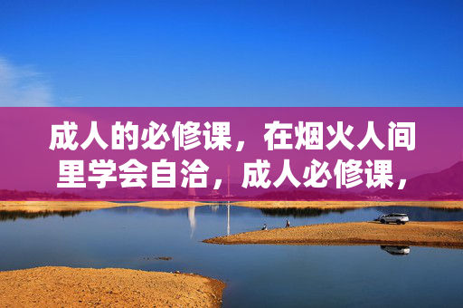 成人的必修课，在烟火人间里学会自洽，成人必修课，烟火人间的自洽之道