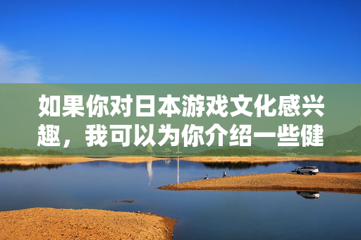 如果你对日本游戏文化感兴趣，我可以为你介绍一些健康的、积极向上的日本游戏类型，比如，日本游戏文化，健康积极的游戏类型