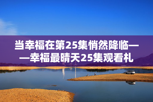 当幸福在第25集悄然降临——幸福最晴天25集观看札记,幸福在第25集悄然降临 当幸福在第25集悄然降临——幸福最晴天25集观看札记,幸福在第25集悄然降临