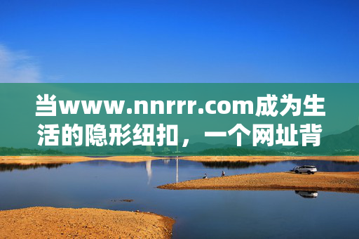 当www.nnrrr.com成为生活的隐形纽扣,一个网址背后的数字烟火,隐形纽扣,网址背后的数字烟火 当www.nnrrr.com成为生活的隐形纽扣,一个网址背后的数字烟火,隐形纽扣,网址背后的数字烟火