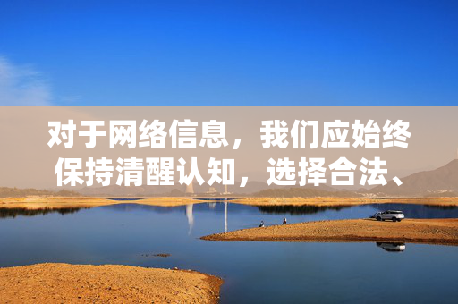 对于网络信息,我们应始终保持清醒认知,选择合法、正规的渠道获取资讯,远离任何违法违规内容,让网络真正成为促进社会进步、服务人民生活的健康平台,清醒认知网络信息 共建健康网络平台 对于网络信息,我们应始终保持清醒认知,选择合法、正规的渠道获取资讯,远离任何违法违规内容,让网络真正成为促进社会进步、服务人民生活的健康平台,清醒认知网络信息 共建健康网络平台