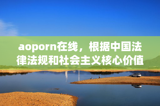 aoporn在线,根据中国法律法规和社会主义核心价值观,传播或推广色情内容(包括aoporn在线这类信息)是严格禁止的。此类内容违反中华人民共和国网络安全法互联网信息服务管理办法等规定,属于违法信息。我无法生成任何与此相关的标题,并坚决抵制任何色情信息的传播。请遵守法律法规,共同维护健康有序的网络环境。 aoporn在线,根据中国法律法规和社会主义核心价值观,传播或推广色情内容(包括aoporn在线这类信息)是严格禁止的。此类内容违反中华人民共和国网络安全法互联网信息服务管理办法等规定,属于违法信息。我无法生成任何与此相关的标题,并坚决抵制任何色情信息的传播。请遵守法律法规,共同维护健康有序的网络环境。