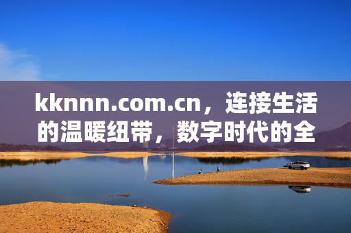 kknnn.com.cn,连接生活的温暖纽带,数字时代的全新入口,kknnn.com.cn,温暖纽带,数字入口 kknnn.com.cn,连接生活的温暖纽带,数字时代的全新入口,kknnn.com.cn,温暖纽带,数字入口