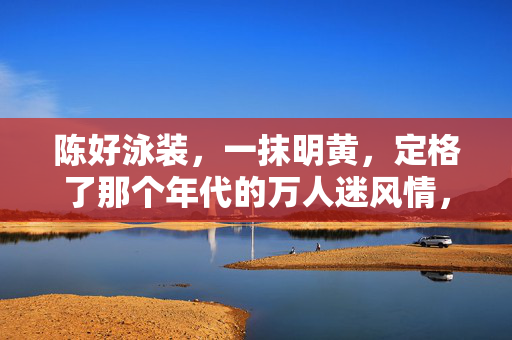 陈好泳装,一抹明黄,定格了那个年代的万人迷风情,陈好泳装一抹明黄,定格万人迷年代风情 陈好泳装,一抹明黄,定格了那个年代的万人迷风情,陈好泳装一抹明黄,定格万人迷年代风情