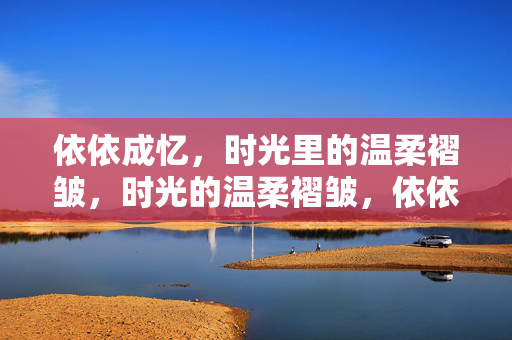 依依成忆,时光里的温柔褶皱,时光的温柔褶皱,依依成忆 依依成忆,时光里的温柔褶皱,时光的温柔褶皱,依依成忆