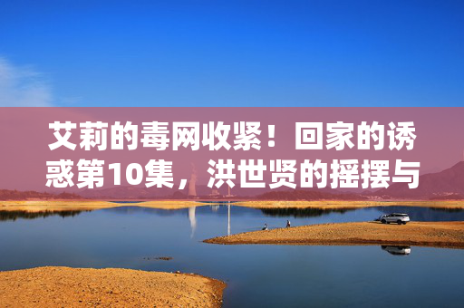 艾莉的毒网收紧!回家的诱惑第10集,洪世贤的摇摆与林品如的绝境反击,艾莉毒网收紧!洪世贤摇摆,林品如绝境反击 艾莉的毒网收紧!回家的诱惑第10集,洪世贤的摇摆与林品如的绝境反击,艾莉毒网收紧!洪世贤摇摆,林品如绝境反击