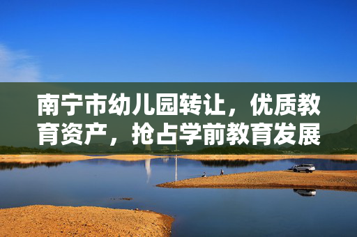 南宁市幼儿园转让，优质教育资产，抢占学前教育发展先机，南宁市优质幼儿园转让，抢占学前教育发展先机