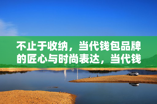不止于收纳,当代钱包品牌的匠心与时尚表达,当代钱包,不止于收纳的匠心与时尚 不止于收纳,当代钱包品牌的匠心与时尚表达,当代钱包,不止于收纳的匠心与时尚