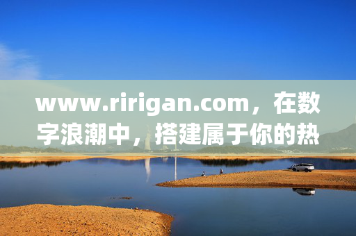 www.ririgan.com,在数字浪潮中,搭建属于你的热爱栖息地,搭建数字浪潮中的热爱栖息地 www.ririgan.com,在数字浪潮中,搭建属于你的热爱栖息地,搭建数字浪潮中的热爱栖息地