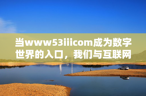 当www53iiicom成为数字世界的入口，我们与互联网的连接密码，www53iiicom，数字世界的入口密码