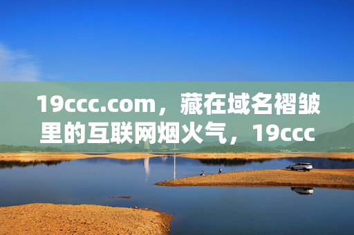 19ccc.com,藏在域名褶皱里的互联网烟火气,19ccc.com,藏在域名褶皱里的互联网烟火气 19ccc.com,藏在域名褶皱里的互联网烟火气,19ccc.com,藏在域名褶皱里的互联网烟火气