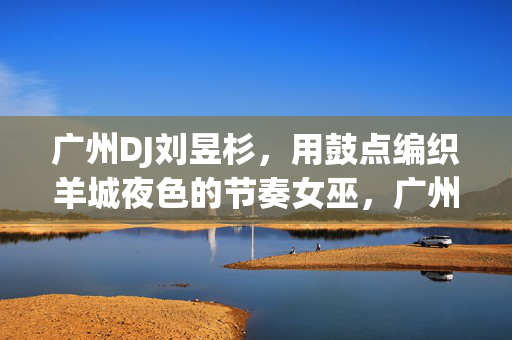 广州DJ刘昱杉，用鼓点编织羊城夜色的节奏女巫，广州DJ刘昱杉，鼓点编织羊城夜色的节奏女巫