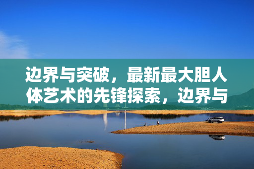 边界与突破,最新最大胆人体艺术的先锋探索,边界与突破,最新大胆人体艺术的先锋探索 边界与突破,最新最大胆人体艺术的先锋探索,边界与突破,最新大胆人体艺术的先锋探索
