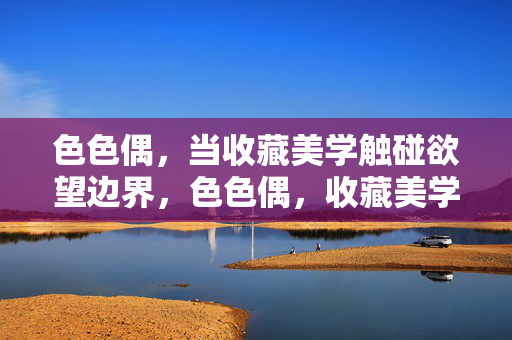 色色偶,当收藏美学触碰欲望边界,色色偶,收藏美学触碰欲望边界 色色偶,当收藏美学触碰欲望边界,色色偶,收藏美学触碰欲望边界