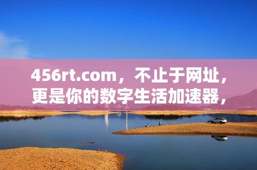 456rt.com,不止于网址,更是你的数字生活加速器,456rt.com,你的数字生活加速器 456rt.com,不止于网址,更是你的数字生活加速器,456rt.com,你的数字生活加速器