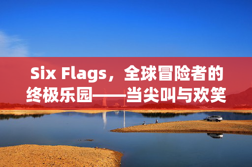 Six Flags，全球冒险者的终极乐园——当尖叫与欢笑在这里交织，Six Flags，全球冒险者的尖叫与欢笑终极乐园