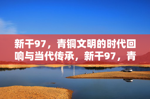 新干97,青铜文明的时代回响与当代传承,新干97,青铜文明的时代回响与当代传承 新干97,青铜文明的时代回响与当代传承,新干97,青铜文明的时代回响与当代传承
