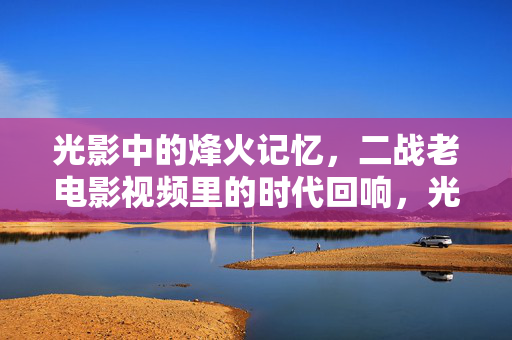 光影中的烽火记忆,二战老电影视频里的时代回响,光影烽火,二战老电影的时代回响 光影中的烽火记忆,二战老电影视频里的时代回响,光影烽火,二战老电影的时代回响
