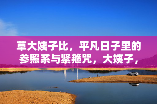 草大姨子比,平凡日子里的参照系与紧箍咒,大姨子,平凡日子里的参照系与紧箍咒 草大姨子比,平凡日子里的参照系与紧箍咒,大姨子,平凡日子里的参照系与紧箍咒