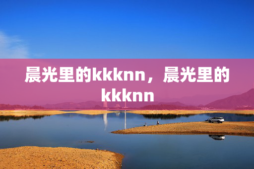 晨光里的kkknn,晨光里的kkknn 晨光里的kkknn,晨光里的kkknn