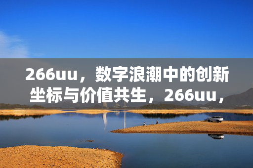 266uu,数字浪潮中的创新坐标与价值共生,266uu,数字浪潮中的创新坐标与价值共生 266uu,数字浪潮中的创新坐标与价值共生,266uu,数字浪潮中的创新坐标与价值共生