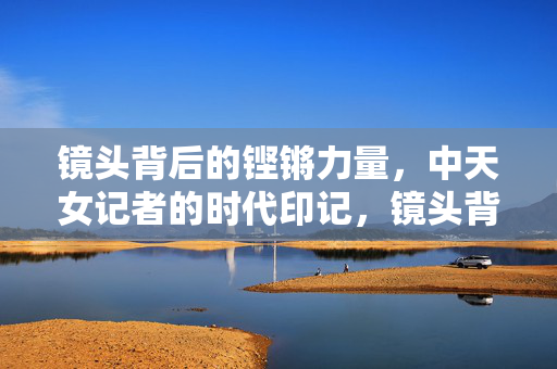 镜头背后的铿锵力量，中天女记者的时代印记，镜头背后的铿锵力量，中天女记者的时代印记