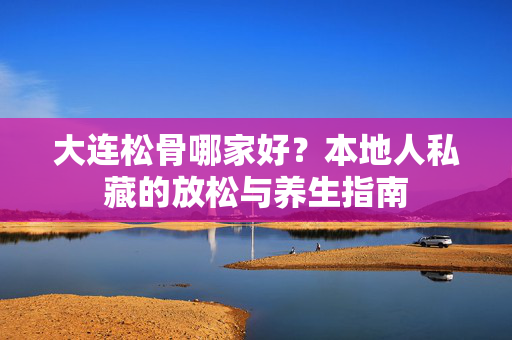 大连松骨哪家好?本地人私藏的放松与养生指南 大连松骨哪家好?本地人私藏的放松与养生指南